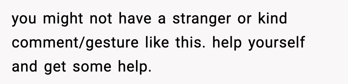 you might not have a stranger or kind comment/gesture like this. help yourself and get some help.