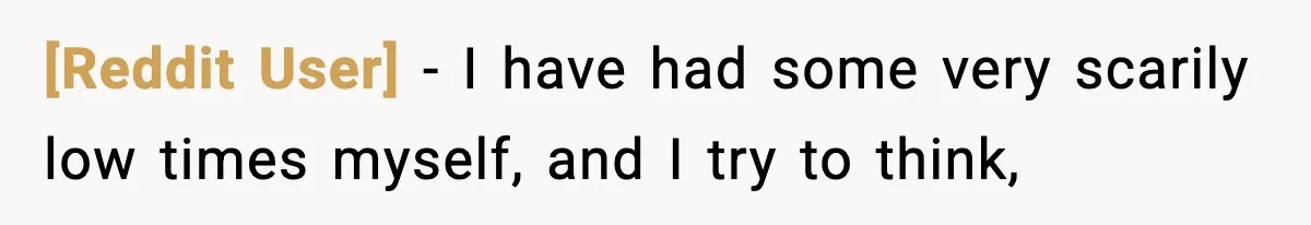[Reddit User] − I have had some very scarily low times myself, and I try to think,