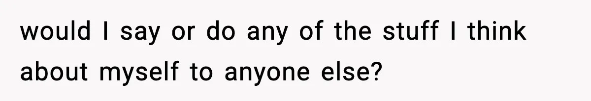 would I say or do any of the stuff I think about myself to anyone else?
