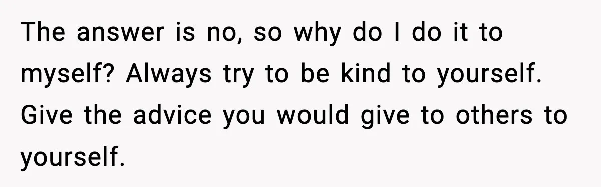 The answer is no, so why do I do it to myself? Always try to be kind to yourself. Give the advice you would give to others to yourself.