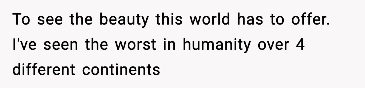 To see the beauty this world has to offer. I've seen the worst in humanity over 4 different continents