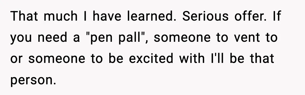 That much I have learned. Serious offer. If you need a "pen pall", someone to vent to or someone to be excited with I'll be that person.