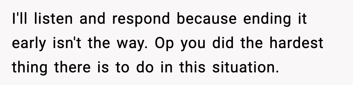 I'll listen and respond because ending it early isn't the way. Op you did the hardest thing there is to do in this situation.