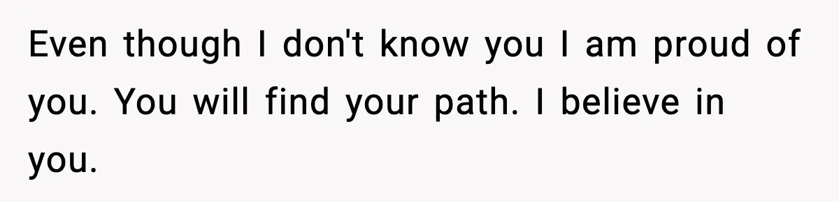 Even though I don't know you I am proud of you. You will find your path. I believe in you.