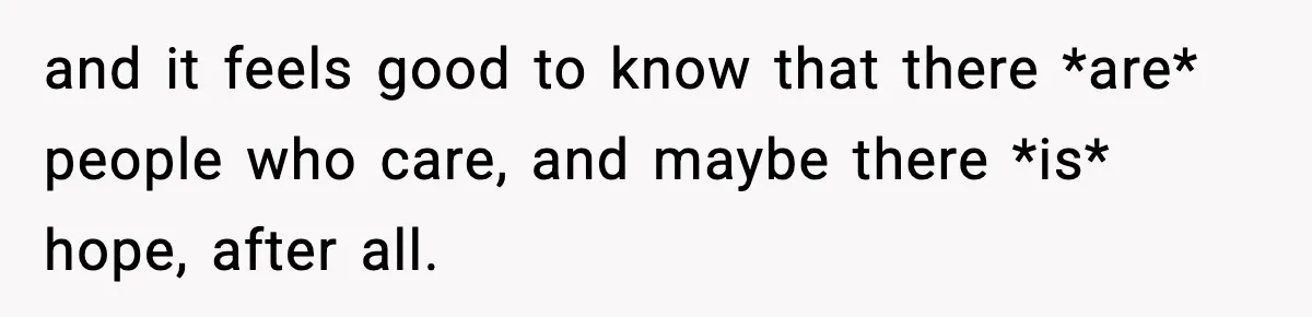 and it feels good to know that there *are* people who care, and maybe there *is* hope, after all.