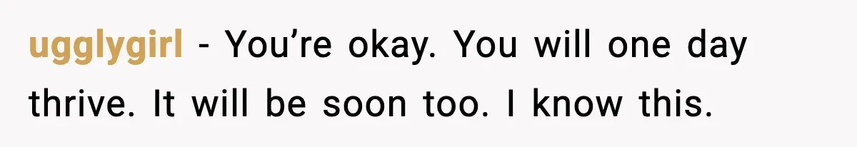 ugglygirl − You’re okay. You will one day thrive. It will be soon too. I know this.