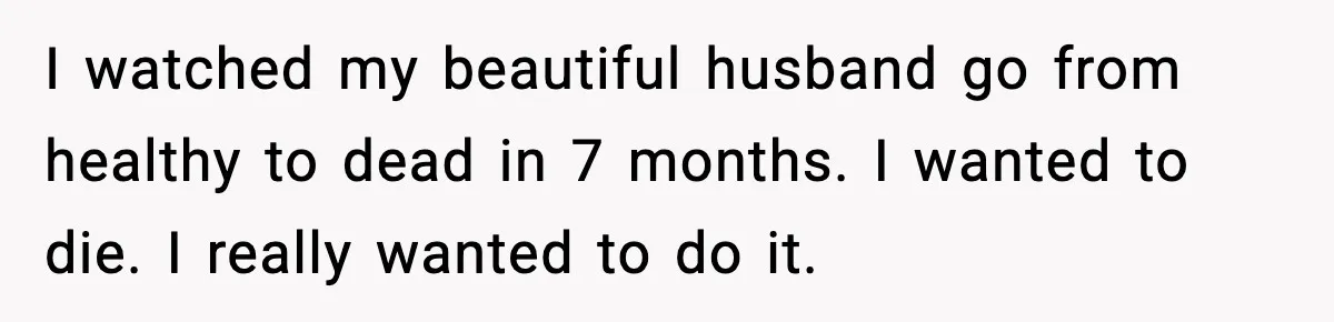 I watched my beautiful husband go from healthy to dead in 7 months. I wanted to die. I really wanted to do it.