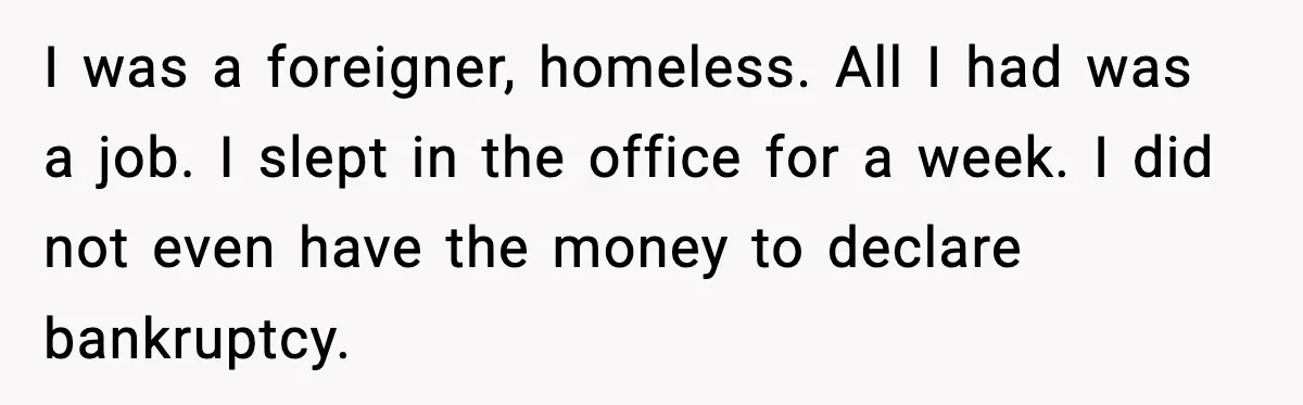 I was a foreigner, homeless. All I had was a job. I slept in the office for a week. I did not even have the money to declare bankruptcy.