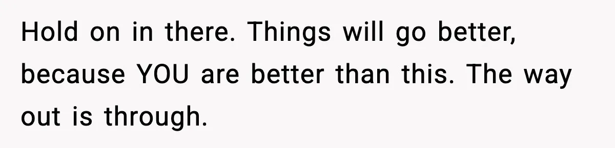 Hold on in there. Things will go better, because YOU are better than this. The way out is through.