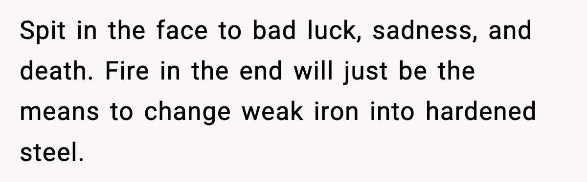 Spit in the face to bad luck, sadness, and death. Fire in the end will just be the means to change weak iron into hardened steel.