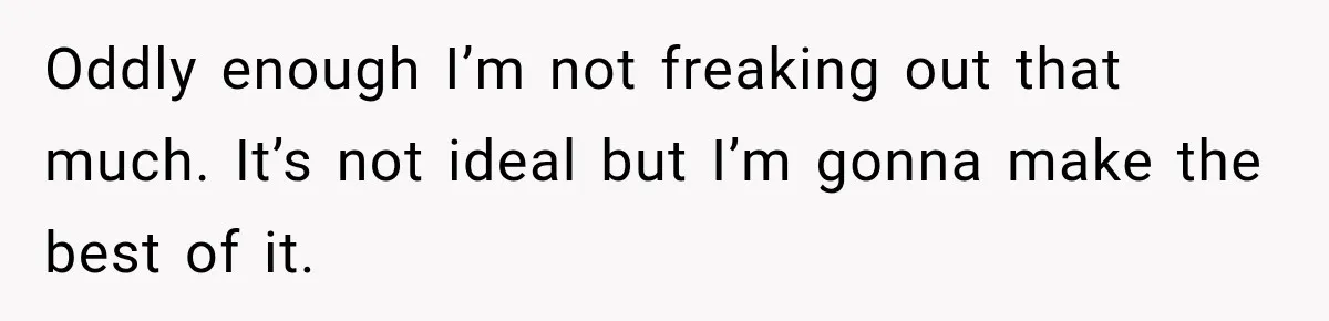 Oddly enough I’m not freaking out that much. It’s not ideal but I’m gonna make the best of it.