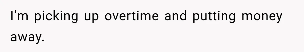I’m picking up overtime and putting money away.