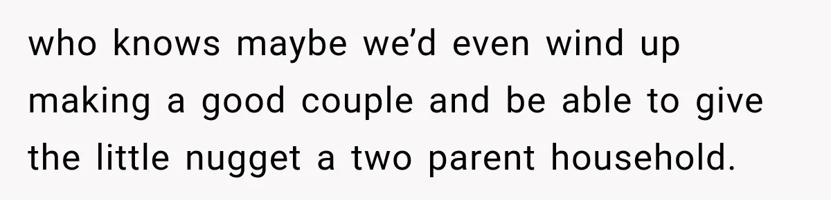 who knows maybe we’d even wind up making a good couple and be able to give the little nugget a two parent household.