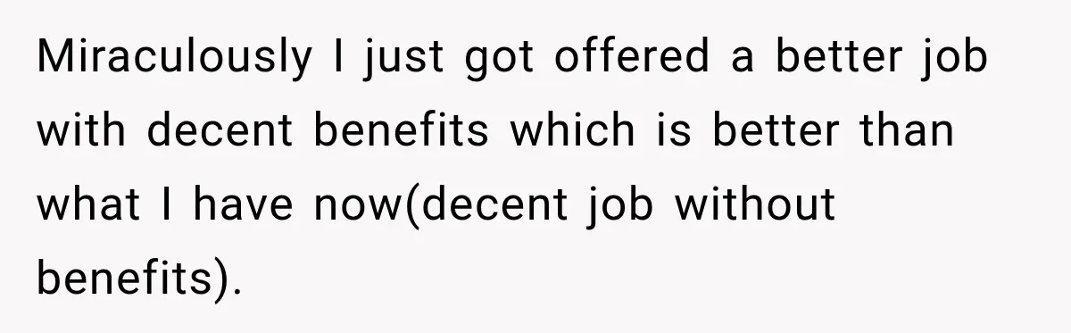 Miraculously I just got offered a better job with decent benefits which is better than what I have now(decent job without benefits).