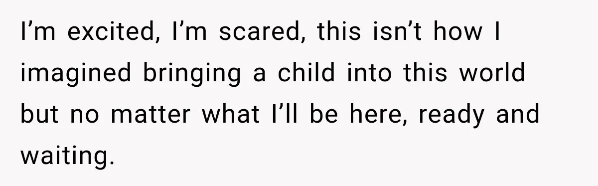 I’m excited, I’m scared, this isn’t how I imagined bringing a child into this world but no matter what I’ll be here, ready and waiting.