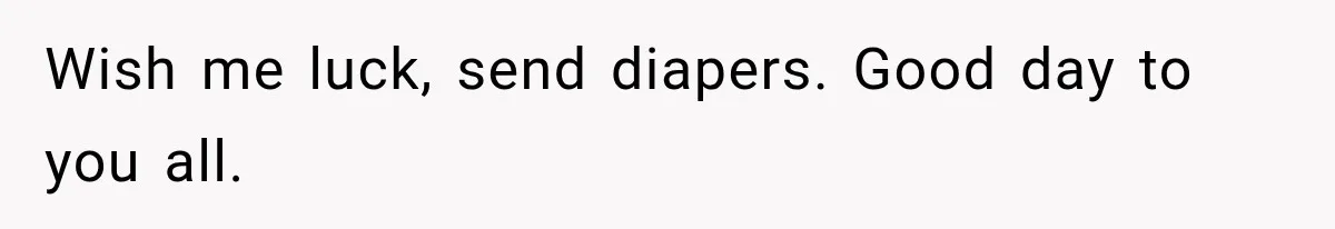 Wish me luck, send diapers. Good day to you all.