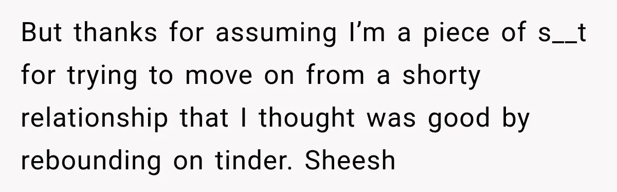 But thanks for assuming I’m a piece of s__t for trying to move on from a shorty relationship that I thought was good by rebounding on tinder. Sheesh