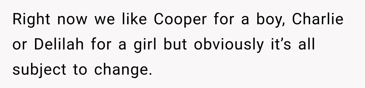 Right now we like Cooper for a boy, Charlie or Delilah for a girl but obviously it’s all subject to change.