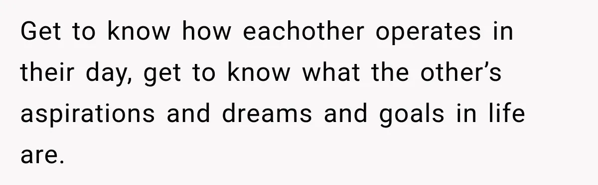 Get to know how eachother operates in their day, get to know what the other’s aspirations and dreams and goals in life are.