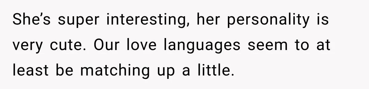 She’s super interesting, her personality is very cute. Our love languages seem to at least be matching up a little.