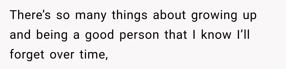 There’s so many things about growing up and being a good person that I know I’ll forget over time,