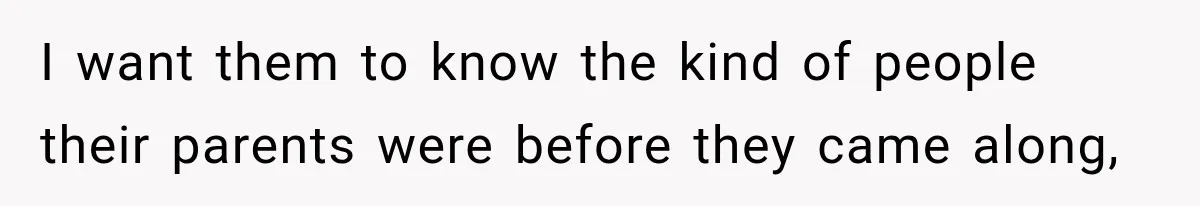 I want them to know the kind of people their parents were before they came along,