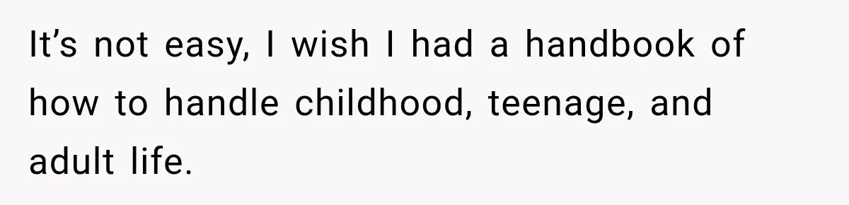 It’s not easy, I wish I had a handbook of how to handle childhood, teenage, and adult life.