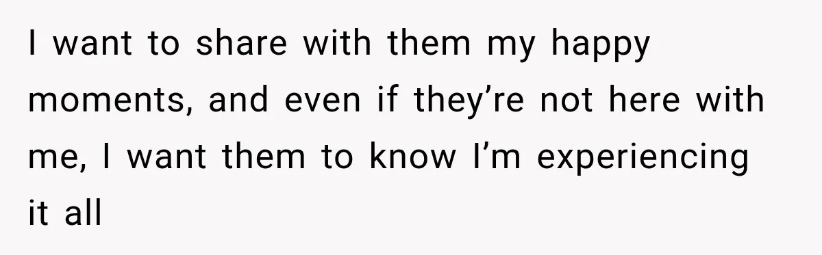 I want to share with them my happy moments, and even if they’re not here with me, I want them to know I’m experiencing it all