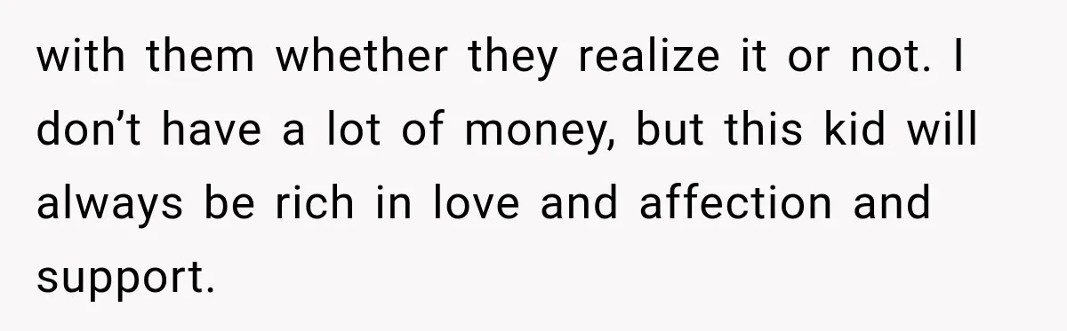 with them whether they realize it or not. I don’t have a lot of money, but this kid will always be rich in love and affection and support.