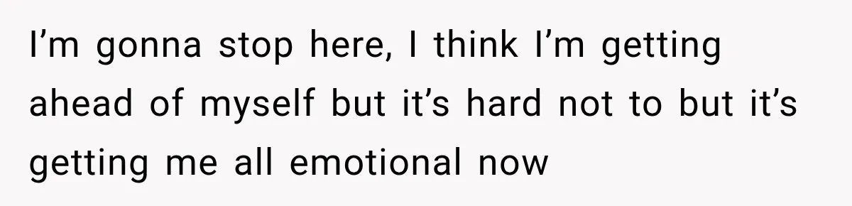 I’m gonna stop here, I think I’m getting ahead of myself but it’s hard not to but it’s getting me all emotional now