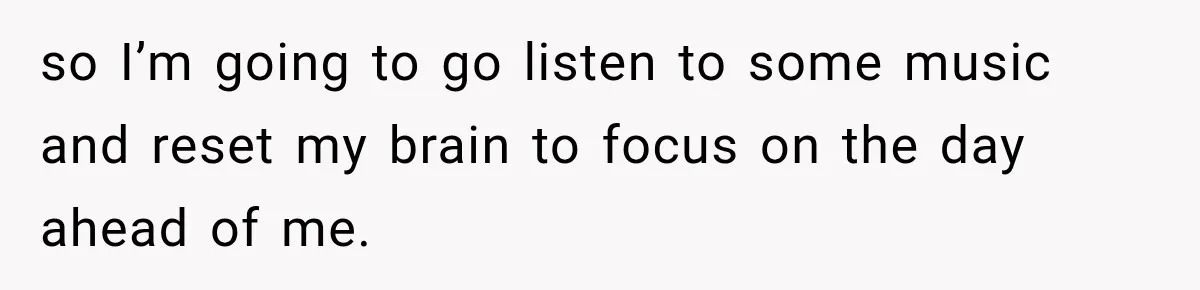 so I’m going to go listen to some music and reset my brain to focus on the day ahead of me.