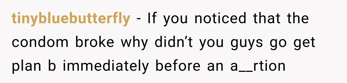 tinybluebutterfly − If you noticed that the condom broke why didn’t you guys go get plan b immediately before an a__rtion