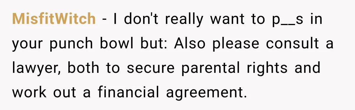 MisfitWitch − I don't really want to p__s in your punch bowl but: Also please consult a lawyer, both to secure parental rights and work out a financial agreement.