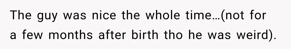 The guy was nice the whole time…(not for a few months after birth tho he was weird).