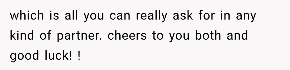 which is all you can really ask for in any kind of partner. cheers to you both and good luck! !