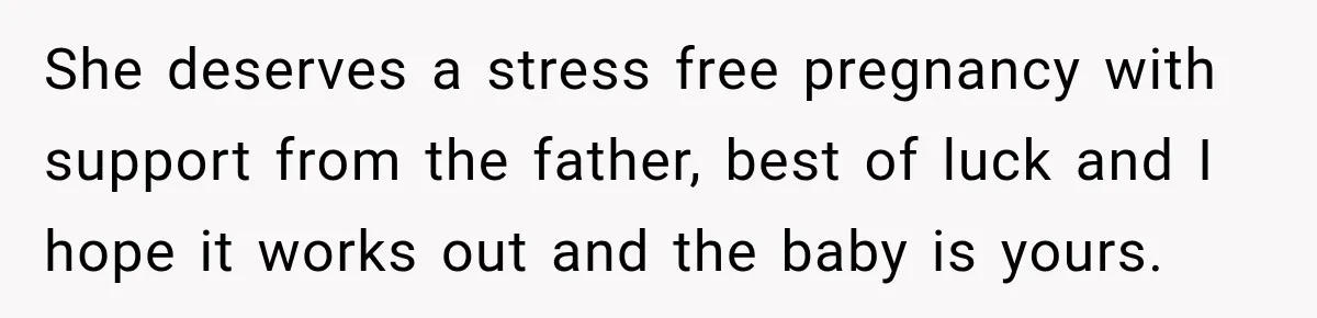 She deserves a stress free pregnancy with support from the father, best of luck and I hope it works out and the baby is yours.