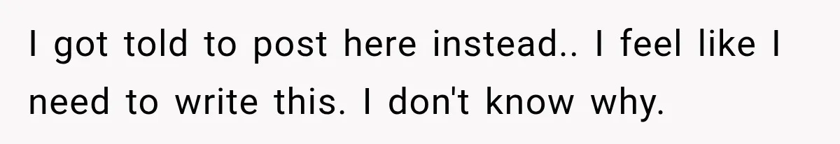 I got told to post here instead.. I feel like I need to write this. I don't know why.