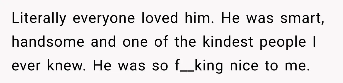 Literally everyone loved him. He was smart, handsome and one of the kindest people I ever knew. He was so f__king nice to me.