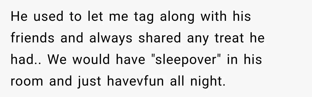 He used to let me tag along with his friends and always shared any treat he had.. We would have "sleepover" in his room and just havevfun all night.
