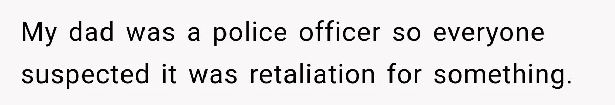 My dad was a police officer so everyone suspected it was retaliation for something.