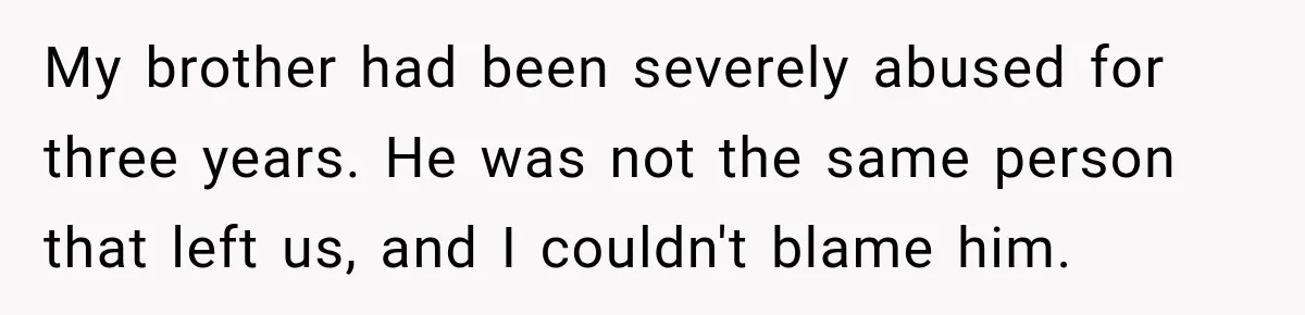 My brother had been severely abused for three years. He was not the same person that left us, and I couldn't blame him.