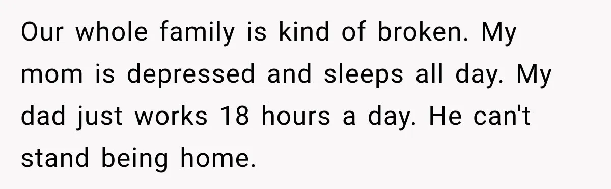 Our whole family is kind of broken. My mom is depressed and sleeps all day. My dad just works 18 hours a day. He can't stand being home.