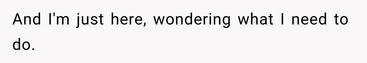 And I'm just here, wondering what I need to do.
