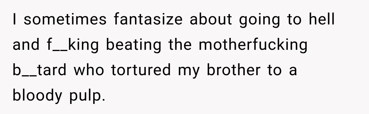 I sometimes fantasize about going to hell and f__king beating the motherfucking b__tard who tortured my brother to a bloody pulp.