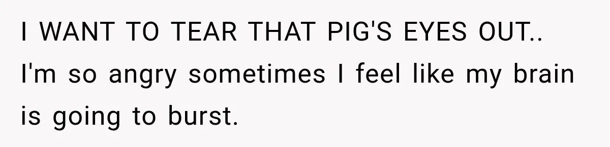 I WANT TO TEAR THAT PIG'S EYES OUT.. I'm so angry sometimes I feel like my brain is going to burst.