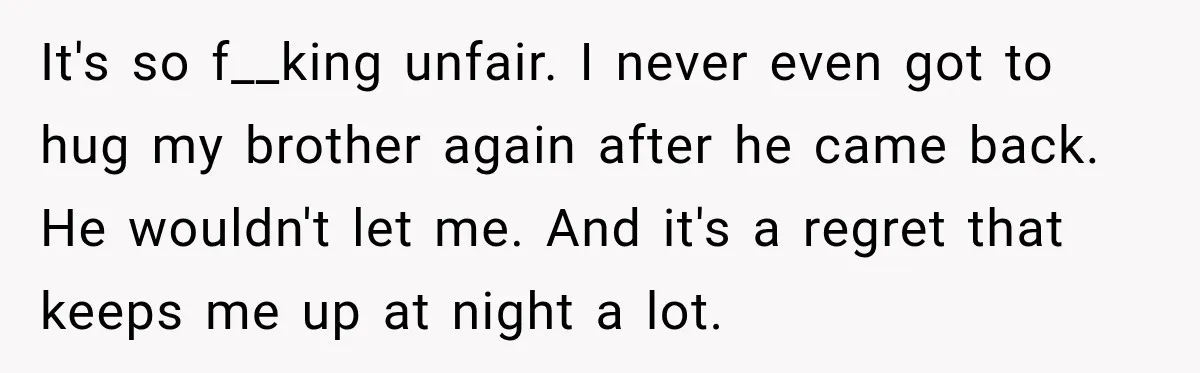 It's so f__king unfair. I never even got to hug my brother again after he came back. He wouldn't let me. And it's a regret that keeps me up at...