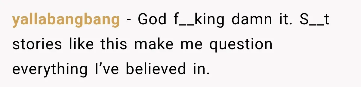 yallabangbang − God f__king damn it. S__t stories like this make me question everything I’ve believed in.