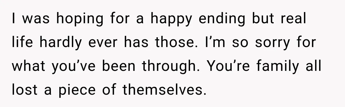 I was hoping for a happy ending but real life hardly ever has those. I’m so sorry for what you’ve been through. You’re family all lost a piece of themselves.