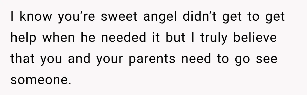 I know you’re sweet angel didn’t get to get help when he needed it but I truly believe that you and your parents need to go see someone.