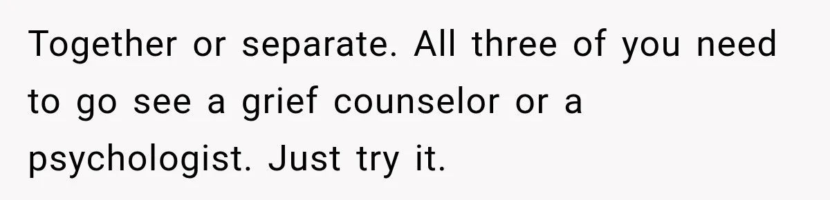 Together or separate. All three of you need to go see a grief counselor or a psychologist. Just try it.